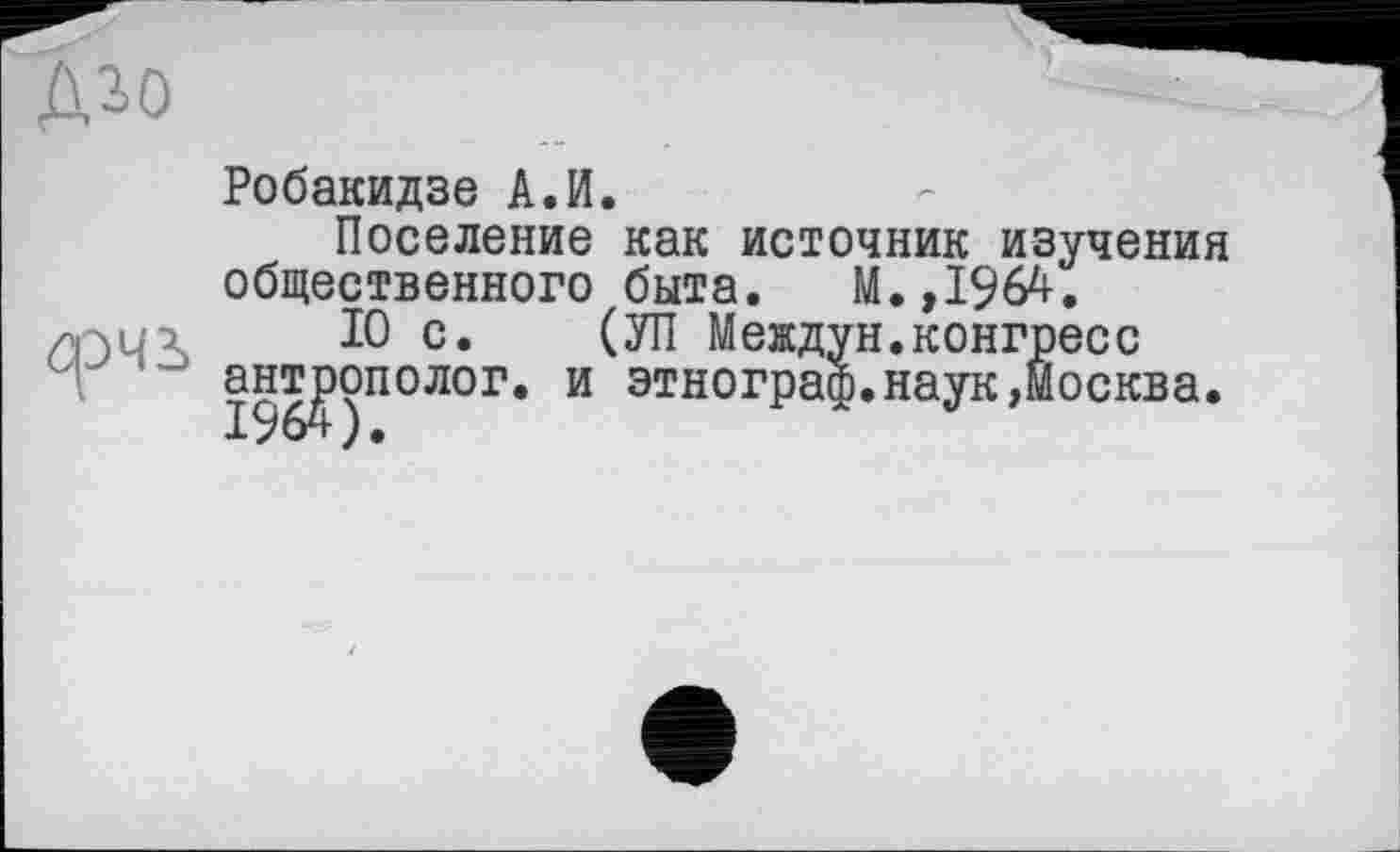 ﻿Робакидзе А.И.
Поселение как источник изучения общественного быта. М.,1964.
10 с. (УП Междун.конгресс антрополог, и этнограф.наук,Москва.